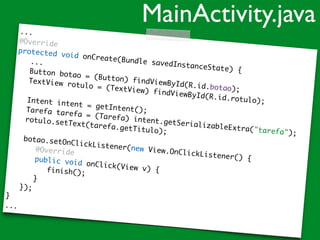 ...
@Override
protected void onCreate(Bundle savedInstanceState) {
...
Button botao = (Button) findViewById(R.id.botao);
TextView rotulo = (TextView) findViewById(R.id.rotulo);Intent intent = getIntent();Tarefa tarefa = (Tarefa) intent.getSerializableExtra("tarefa");
rotulo.setText(tarefa.getTitulo);
botao.setOnClickListener(new View.OnClickListener() {
@Override
public void onClick(View v) {finish();
}
});
}
...
MainActivity.java
 