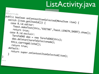 ...
@Override
public boolean onContextItemSelected(MenuItem item) {
switch (item.getItemId()) {case R.id.editar:
Toast.makeText(this,"EDITAR",Toast.LENGTH_SHORT).show();
return true;
case R.id.excluir:
TarefaDAO dao = new TarefaDAO(this);
dao.deletar(tarefaSelecionada);this.carregaLista();return true;
default:
return super.onContextItemSelected(item);
}
}
...
ListActivity.java
 