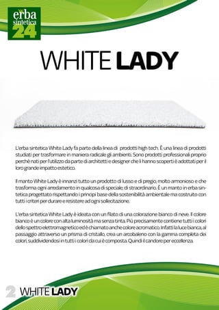 WHITELADY
L'erbasinteticaWhiteLadyfapartedellalineadiprodottihightech.Èunalineadiprodotti
studiatipertrasformareinmanieraradicalegliambienti.Sonoprodottiprofessionaliproprio
perchènatiperl'utilizzodapartediarchitettiedesignerchelihannoscopertièadottatiperil
lorograndeimpattoestetico.
IlIlmantoWhiteLadyèinnanzituttounprodottodilussoedipregio,moltoarmoniosoeche
trasformaogniarredamentoinqualcosadispeciale,distraordinario.Èunmantoinerbasin-
teticaprogettatorispettandoiprincipibasedellasostenibilitàambientalemacostruitocon
tuttiicriteriperdurareeresistereadognisollecitazione.
L'erbasinteticaWhiteLadyèideataconunfilatodiunacolorazionebiancodineve.Ilcolore
biancoèuncoloreconaltaluminositàmasenzatinta.Piùprecisamentecontienetuttiicolori
dellospettroelettromagneticoedèchiamatoanchecoloreacromatico.Infattilalucebianca,al
passaggioattraversounprismadicristallo,creaunarcobalenoconlagammacompletadei
colori,suddividendosiintuttiicoloridacuiècomposta.Quindiilcandorepereccellenza.
WHITELADY
 