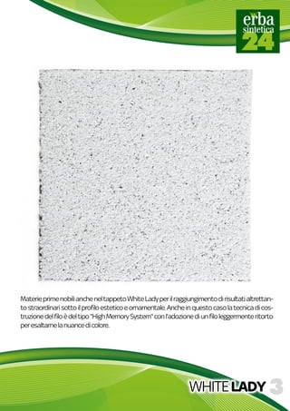 WHITELADY
MaterieprimenobiliancheneltappetoWhiteLadyperilraggiungimentodirisultatialtrettan-
tostraordinarisottoilprofiloesteticoeornamentale.Ancheinquestocasolatecnicadicos-
truzionedelfiloèdeltipo"HighMemorySystem"conl'adozionediunfiloleggermenteritorto
peresaltarnelanuancedicolore.
 