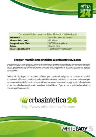 WHITELADY
Erbasintetica24.comèlapiattaformadicommercioelettronicodedicataalmododell'erbasin-
tetica,progettataperoffrireall’utenteprodottiall'avanguardiadiassolutaeccellenzaaprezzi
competitivi.
Decineditipologiediprodotto offerteperqualsiasiesigenzadiprezzo equalità.
erbasintetica24.comconsulenzaedisponibilitàalvostroserviziocontuttelenostrecompe-
tenzenelsettoredell'erbasinteticaedell'arredamentodaesterni.Lepaginepiùbellededicate
almondodell'erbasinteticasolosuerbasintetica24.com.Eperlaprimavoltal'erbadelvicino
nonsaràpiùtantoverde.
Imigliorimantiinerbaartificialesuerbasintetica24.com
 