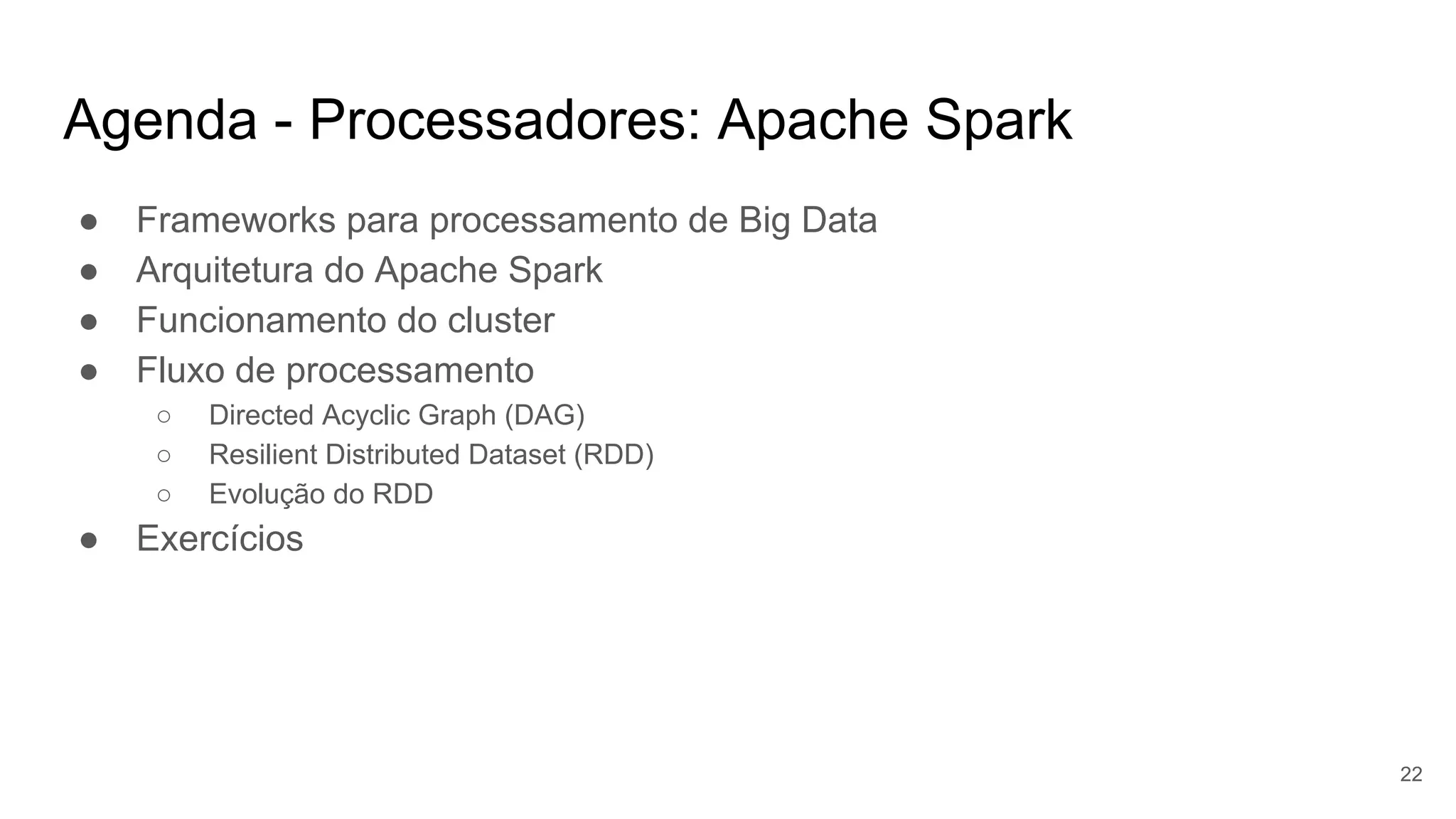 Agenda - Processadores: Apache Spark
● Frameworks para processamento de Big Data
● Arquitetura do Apache Spark
● Funcionamento do cluster
● Fluxo de processamento
○ Directed Acyclic Graph (DAG)
○ Resilient Distributed Dataset (RDD)
○ Evolução do RDD
● Exercícios
22
 