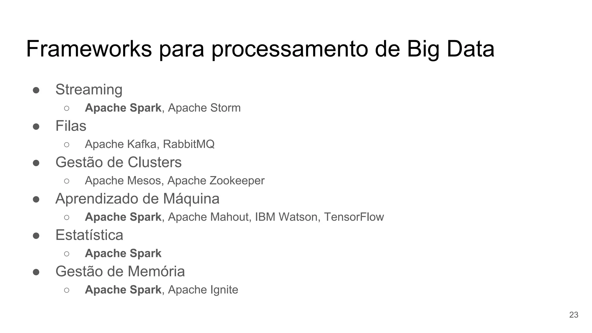 Frameworks para processamento de Big Data
● Streaming
○ Apache Spark, Apache Storm
● Filas
○ Apache Kafka, RabbitMQ
● Gestão de Clusters
○ Apache Mesos, Apache Zookeeper
● Aprendizado de Máquina
○ Apache Spark, Apache Mahout, IBM Watson, TensorFlow
● Estatística
○ Apache Spark
● Gestão de Memória
○ Apache Spark, Apache Ignite
23
 