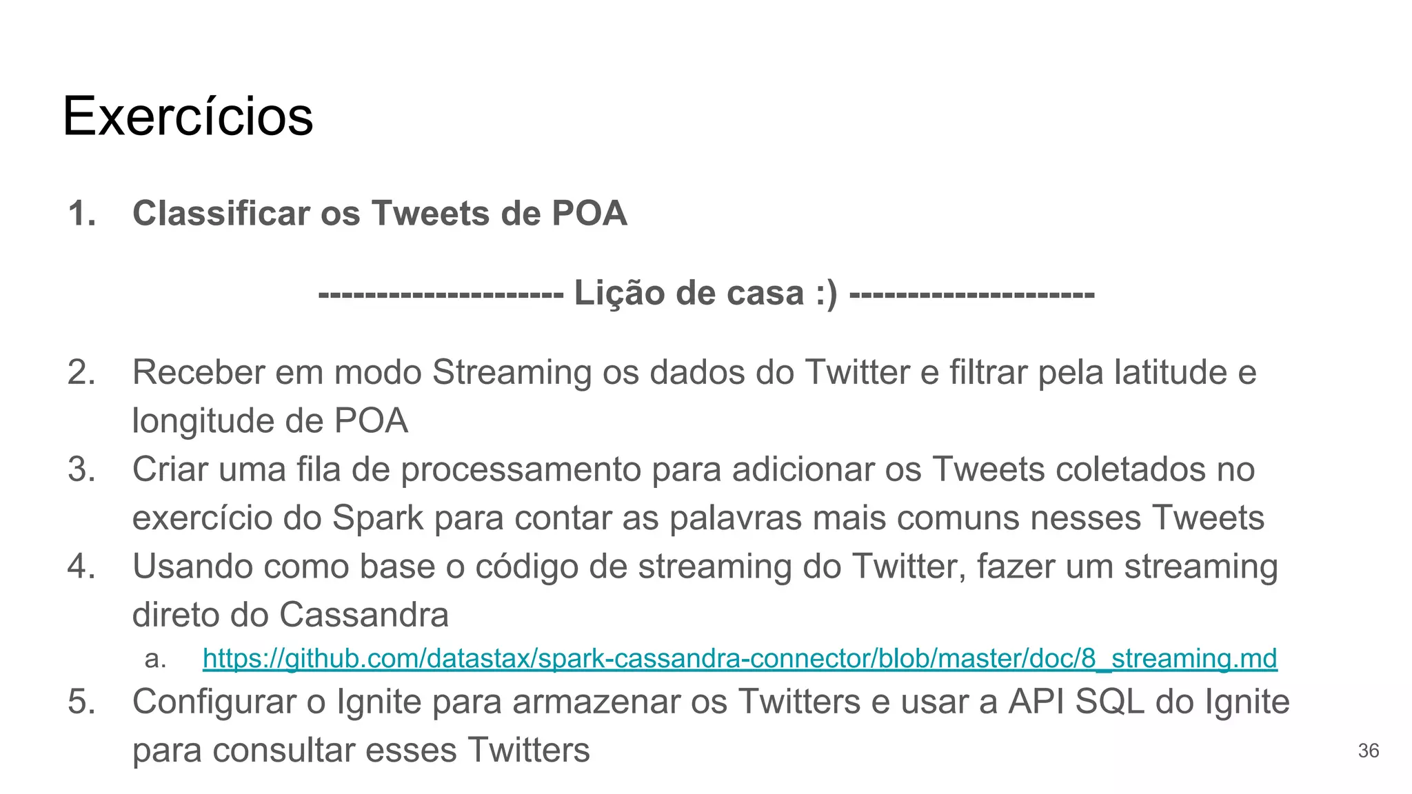 Exercícios
1. Classificar os Tweets de POA
--------------------- Lição de casa :) ---------------------
2. Receber em modo Streaming os dados do Twitter e filtrar pela latitude e
longitude de POA
3. Criar uma fila de processamento para adicionar os Tweets coletados no
exercício do Spark para contar as palavras mais comuns nesses Tweets
4. Usando como base o código de streaming do Twitter, fazer um streaming
direto do Cassandra
a. https://github.com/datastax/spark-cassandra-connector/blob/master/doc/8_streaming.md
5. Configurar o Ignite para armazenar os Twitters e usar a API SQL do Ignite
para consultar esses Twitters 36
 