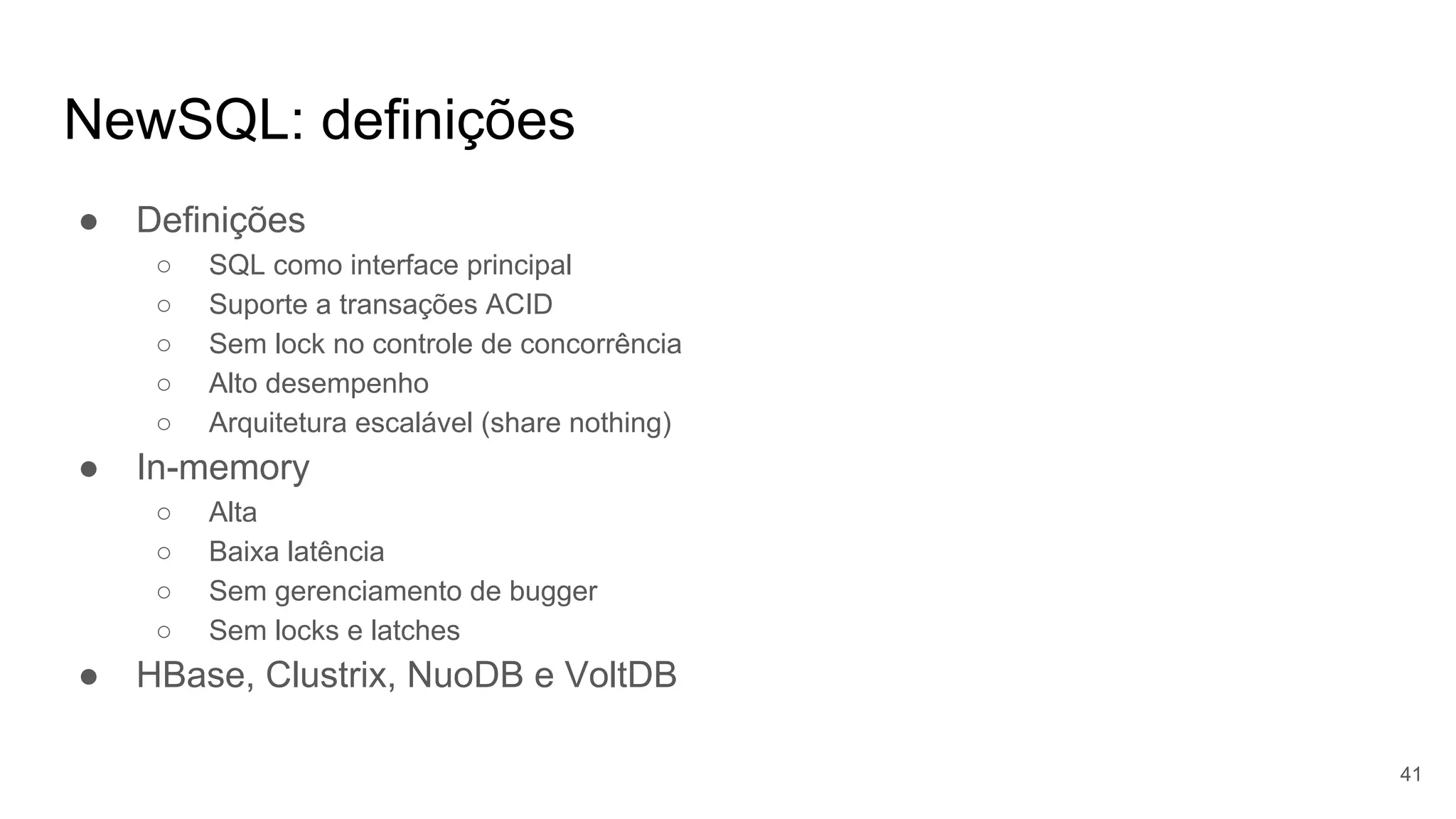NewSQL: definições
● Definições
○ SQL como interface principal
○ Suporte a transações ACID
○ Sem lock no controle de concorrência
○ Alto desempenho
○ Arquitetura escalável (share nothing)
● In-memory
○ Alta
○ Baixa latência
○ Sem gerenciamento de bugger
○ Sem locks e latches
● HBase, Clustrix, NuoDB e VoltDB
41
 