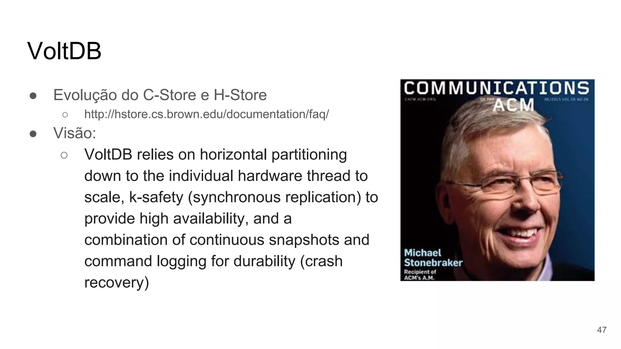 VoltDB
● Evolução do C-Store e H-Store
○ http://hstore.cs.brown.edu/documentation/faq/
● Visão:
○ VoltDB relies on horizontal partitioning
down to the individual hardware thread to
scale, k-safety (synchronous replication) to
provide high availability, and a
combination of continuous snapshots and
command logging for durability (crash
recovery)
47
 
