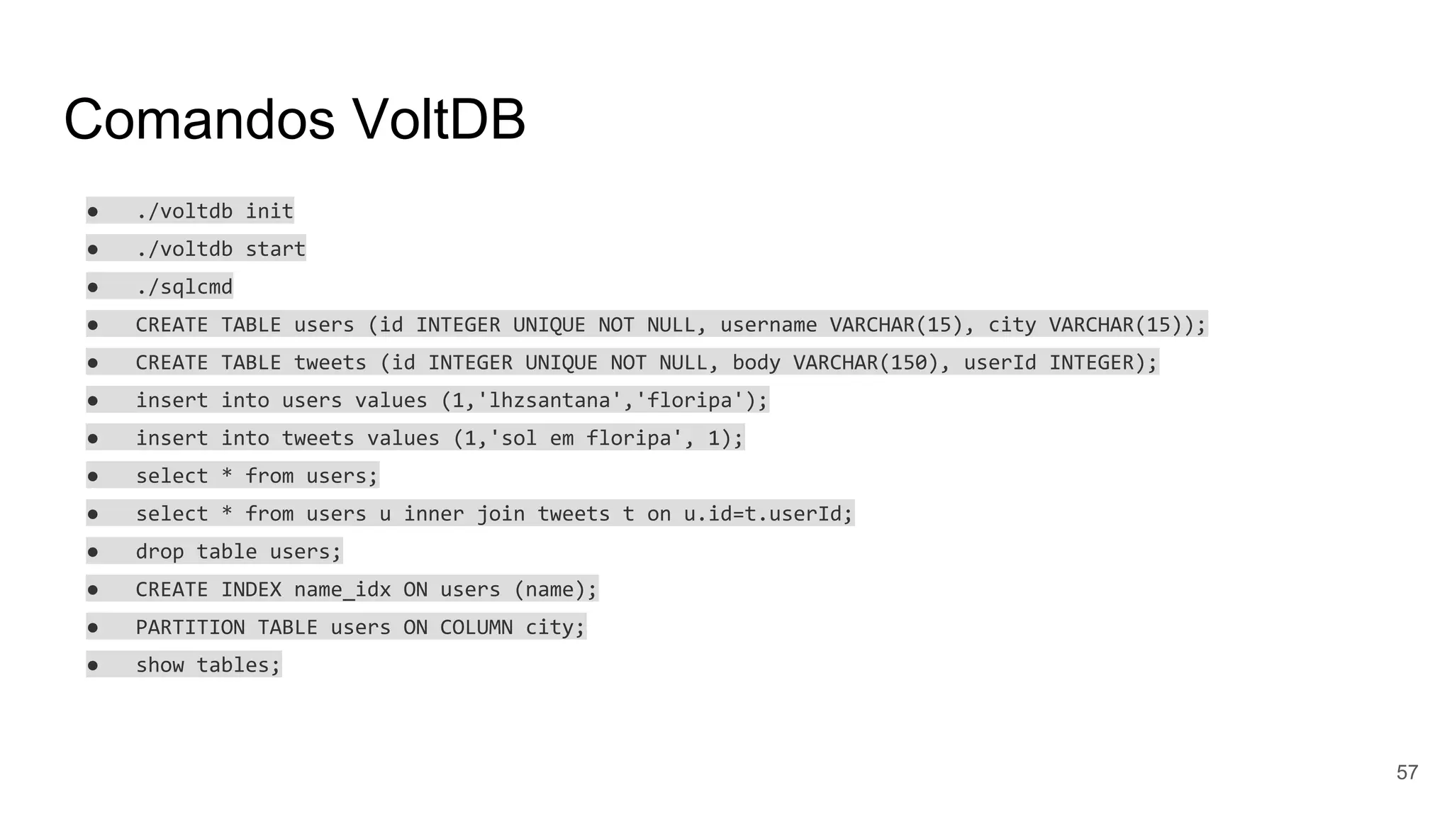 Comandos VoltDB
● ./voltdb init
● ./voltdb start
● ./sqlcmd
● CREATE TABLE users (id INTEGER UNIQUE NOT NULL, username VARCHAR(15), city VARCHAR(15));
● CREATE TABLE tweets (id INTEGER UNIQUE NOT NULL, body VARCHAR(150), userId INTEGER);
● insert into users values (1,'lhzsantana','floripa');
● insert into tweets values (1,'sol em floripa', 1);
● select * from users;
● select * from users u inner join tweets t on u.id=t.userId;
● drop table users;
● CREATE INDEX name_idx ON users (name);
● PARTITION TABLE users ON COLUMN city;
● show tables;
57
 