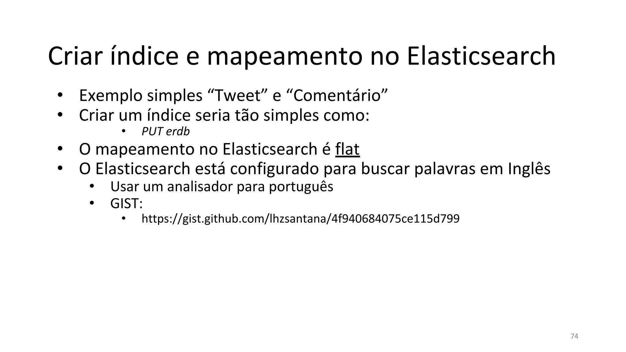 Criar índice e mapeamento no Elasticsearch
• Exemplo simples “Tweet” e “Comentário”
• Criar um índice seria tão simples como:
• PUT erdb
• O mapeamento no Elasticsearch é flat
• O Elasticsearch está configurado para buscar palavras em Inglês
• Usar um analisador para português
• GIST:
• https://gist.github.com/lhzsantana/4f940684075ce115d799
74
 