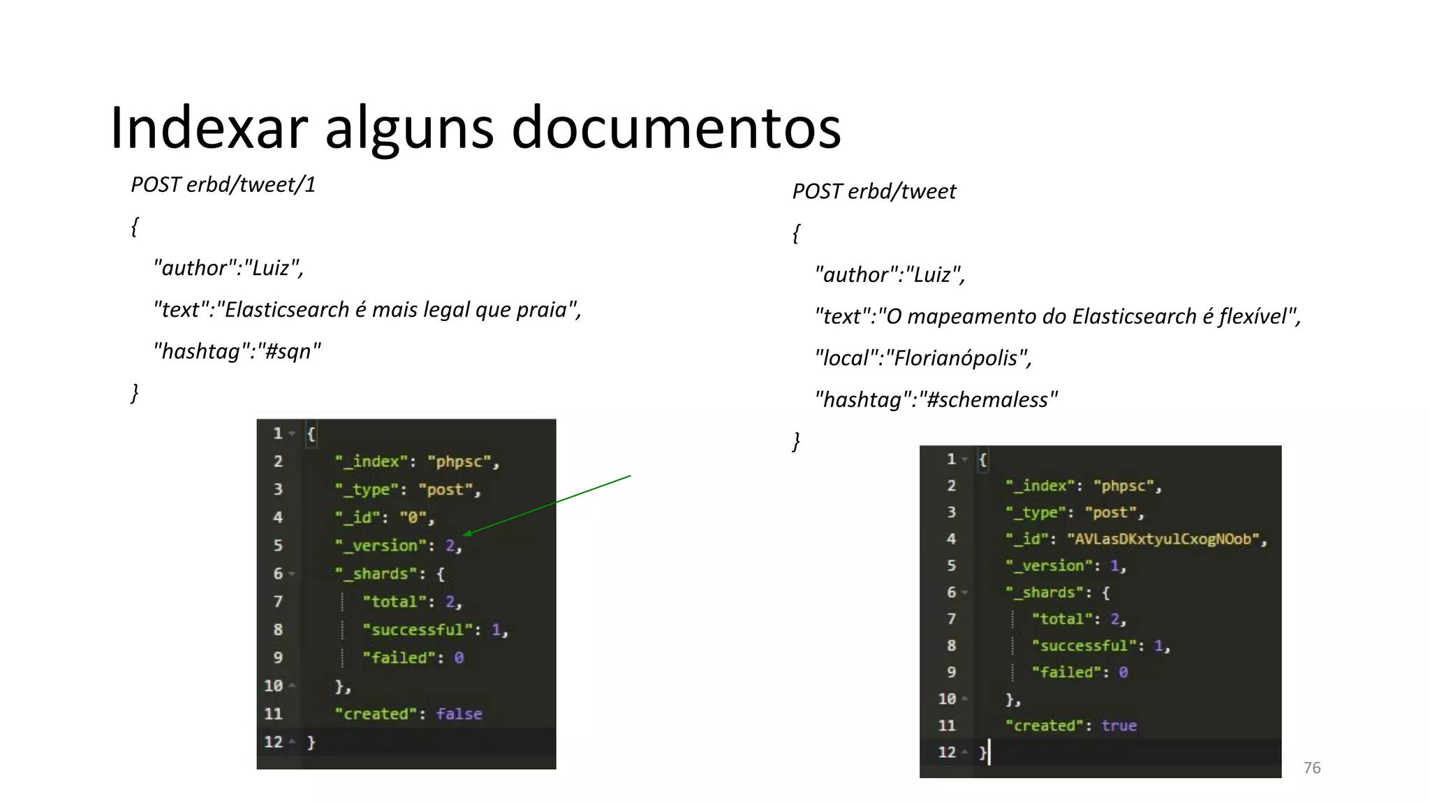 Indexar alguns documentos
POST erbd/tweet/1
{
"author":"Luiz",
"text":"Elasticsearch é mais legal que praia",
"hashtag":"#sqn"
}
POST erbd/tweet
{
"author":"Luiz",
"text":"O mapeamento do Elasticsearch é flexível",
"local":"Florianópolis",
"hashtag":"#schemaless"
}
76
 