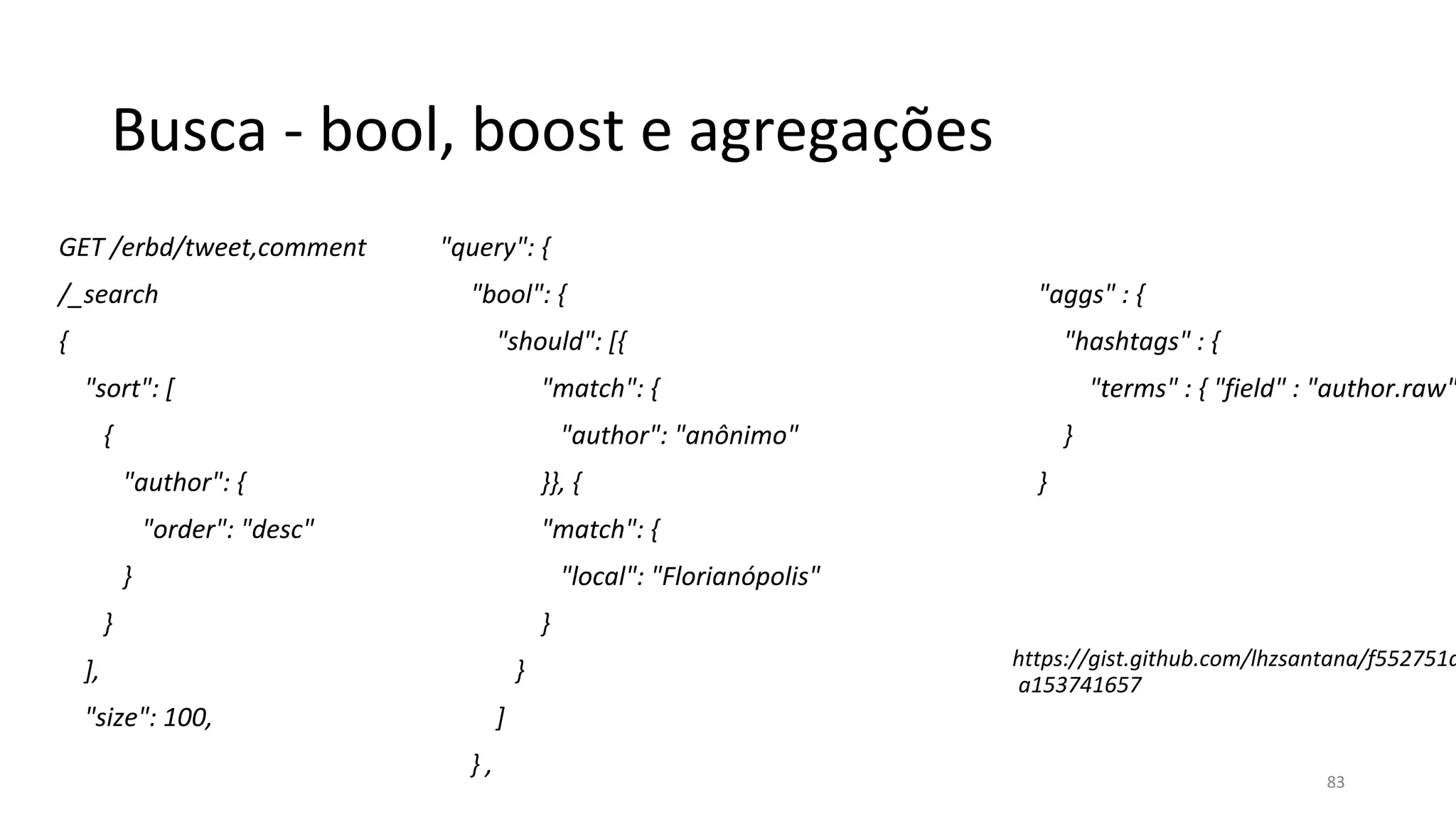 Busca - bool, boost e agregações
GET /erbd/tweet,comment
/_search
{
"sort": [
{
"author": {
"order": "desc"
}
}
],
"size": 100,
"query": {
"bool": {
"should": [{
"match": {
"author": "anônimo"
}}, {
"match": {
"local": "Florianópolis"
}
}
]
} ,
"aggs" : {
"hashtags" : {
"terms" : { "field" : "author.raw"
}
}
https://gist.github.com/lhzsantana/f552751d
a153741657
83
 