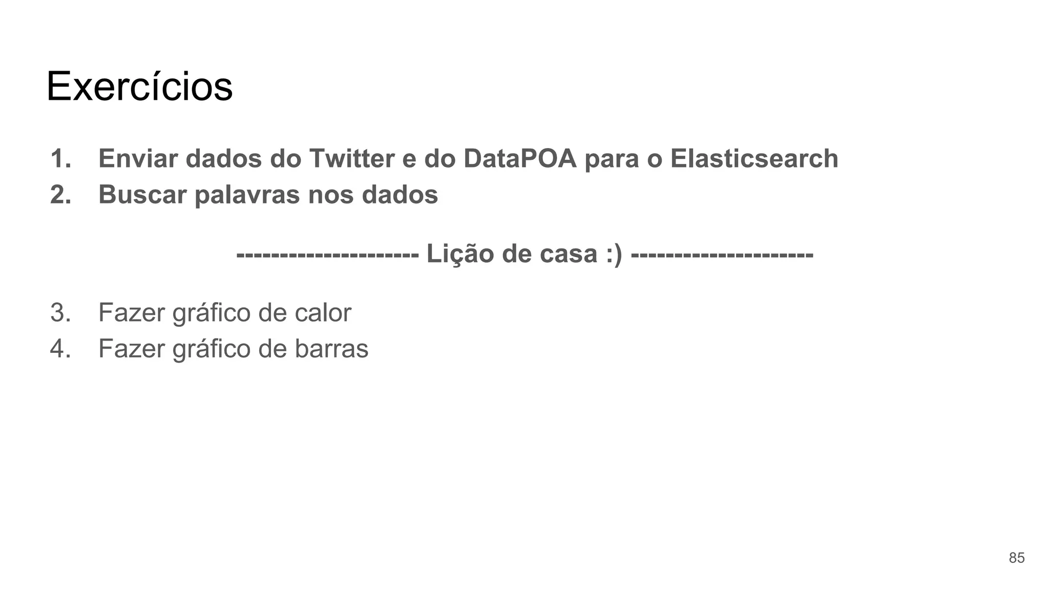 Exercícios
1. Enviar dados do Twitter e do DataPOA para o Elasticsearch
2. Buscar palavras nos dados
--------------------- Lição de casa :) ---------------------
3. Fazer gráfico de calor
4. Fazer gráfico de barras
85
 