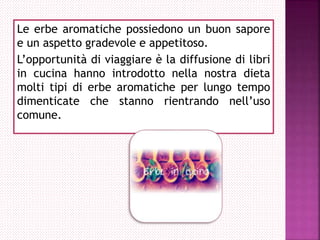 Le erbe aromatiche possiedono un buon sapore
e un aspetto gradevole e appetitoso.
L’opportunità di viaggiare è la diffusione di libri
in cucina hanno introdotto nella nostra dieta
molti tipi di erbe aromatiche per lungo tempo
dimenticate che stanno rientrando nell’uso
comune.
 
