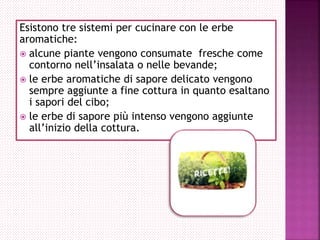 Esistono tre sistemi per cucinare con le erbe
aromatiche:
 alcune piante vengono consumate fresche come
contorno nell’insalata o nelle bevande;
 le erbe aromatiche di sapore delicato vengono
sempre aggiunte a fine cottura in quanto esaltano
i sapori del cibo;
 le erbe di sapore più intenso vengono aggiunte
all’inizio della cottura.
 