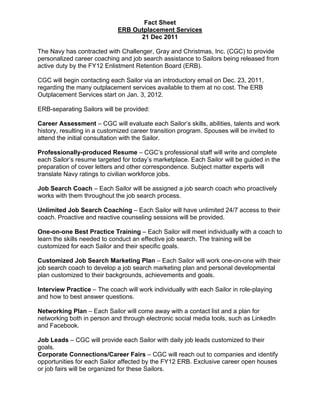 Fact Sheet
                             ERB Outplacement Services
                                   21 Dec 2011

The Navy has contracted with Challenger, Gray and Christmas, Inc. (CGC) to provide
personalized career coaching and job search assistance to Sailors being released from
active duty by the FY12 Enlistment Retention Board (ERB).

CGC will begin contacting each Sailor via an introductory email on Dec. 23, 2011,
regarding the many outplacement services available to them at no cost. The ERB
Outplacement Services start on Jan. 3, 2012.

ERB-separating Sailors will be provided:

Career Assessment – CGC will evaluate each Sailor’s skills, abilities, talents and work
history, resulting in a customized career transition program. Spouses will be invited to
attend the initial consultation with the Sailor.

Professionally-produced Resume – CGC’s professional staff will write and complete
each Sailor’s resume targeted for today’s marketplace. Each Sailor will be guided in the
preparation of cover letters and other correspondence. Subject matter experts will
translate Navy ratings to civilian workforce jobs.

Job Search Coach – Each Sailor will be assigned a job search coach who proactively
works with them throughout the job search process.

Unlimited Job Search Coaching – Each Sailor will have unlimited 24/7 access to their
coach. Proactive and reactive counseling sessions will be provided.

One-on-one Best Practice Training – Each Sailor will meet individually with a coach to
learn the skills needed to conduct an effective job search. The training will be
customized for each Sailor and their specific goals.

Customized Job Search Marketing Plan – Each Sailor will work one-on-one with their
job search coach to develop a job search marketing plan and personal developmental
plan customized to their backgrounds, achievements and goals.

Interview Practice – The coach will work individually with each Sailor in role-playing
and how to best answer questions.

Networking Plan – Each Sailor will come away with a contact list and a plan for
networking both in person and through electronic social media tools, such as LinkedIn
and Facebook.

Job Leads – CGC will provide each Sailor with daily job leads customized to their
goals.
Corporate Connections/Career Fairs – CGC will reach out to companies and identify
opportunities for each Sailor affected by the FY12 ERB. Exclusive career open houses
or job fairs will be organized for these Sailors.
 