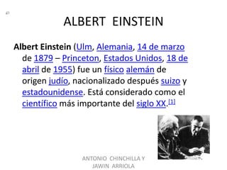 ALBERT EINSTEIN
Albert Einstein (Ulm, Alemania, 14 de marzo
  de 1879 – Princeton, Estados Unidos, 18 de
  abril de 1955) fue un físico alemán de
  origen judío, nacionalizado después suizo y
  estadounidense. Está considerado como el
  científico más importante del siglo XX.[1]




                 ANTONIO CHINCHILLA Y
                    JAWIN ARRIOLA
 