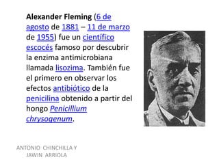 Alexander Fleming (6 de
   agosto de 1881 – 11 de marzo
   de 1955) fue un científico
   escocés famoso por descubrir
   la enzima antimicrobiana
   llamada lisozima. También fue
   el primero en observar los
   efectos antibiótico de la
   penicilina obtenido a partir del
   hongo Penicillium
   chrysogenum.


ANTONIO CHINCHILLA Y
   JAWIN ARRIOLA
 