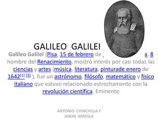 GALILEO GALILEI
Galileo Galilei (Pisa, 15 de febrero de 1564[4] - Florencia, 8
hombre del Renacimiento, mostró interés por casi todas las
  ciencias y artes (música, literatura, pinturade enero de
1642[1] [5] ), fue un astrónomo, filósofo, matemático y físico
  italiano que estuvo relacionado estrechamente con la
                 revolución científica. Eminente


                     ANTONIO CHINCHILLA Y
                        JAWIN ARRIOLA
 