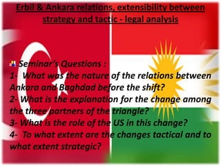 Erbil & Ankara relations, extensibility between
strategy and tactic - legal analysis

Seminar’s Questions :
1- What was the nature of the relations between
Ankara and Baghdad before the shift?
2- What is the explanation for the change among
the three partners of the triangle?
3- What is the role of the US in this change?
4- To what extent are the changes tactical and to
what extent strategic?

 