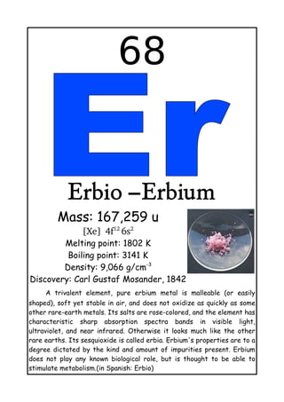 68
Erbio –Erbium
Mass: 167,259 u
[Xe]  
4f12 
6s2
Melting point: 1802 K
Boiling point: 3141 K
Density: 9,066 g/cm-3
Discovery: Carl Gustaf Mosander, 1842
A trivalent element, pure erbium metal is malleable (or easily
shaped), soft yet stable in air, and does not oxidize as quickly as some
other rare-earth metals. Its salts are rose-colored, and the element has
characteristic sharp absorption spectra bands in visible light,
ultraviolet, and near infrared. Otherwise it looks much like the other
rare earths. Its sesquioxide is called erbia. Erbium's properties are to a
degree dictated by the kind and amount of impurities present. Erbium
does not play any known biological role, but is thought to be able to
stimulate metabolism.(in Spanish: Erbio)
 