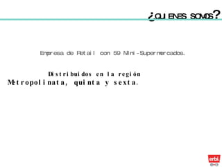 Distribuidos en la región  Metropolinata, quinta y sexta .   ¿ QUIENES SOMOS ? Empresa de Retail con 59 Mini-Supermercados. 
