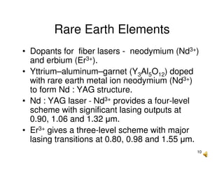 10
Rare Earth Elements
• Dopants for fiber lasers - neodymium (Nd3+)
and erbium (Er3+).
• Yttrium–aluminum–garnet (Y3Al5O12) doped
with rare earth metal ion neodymium (Nd3+)
to form Nd : YAG structure.
• Nd : YAG laser - Nd3+ provides a four-level
scheme with significant lasing outputs at
0.90, 1.06 and 1.32 µm.
• Er3+ gives a three-level scheme with major
lasing transitions at 0.80, 0.98 and 1.55 µm.
 