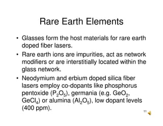 11
Rare Earth Elements
• Glasses form the host materials for rare earth
doped fiber lasers.
• Rare earth ions are impurities, act as network
modifiers or are interstitially located within the
glass network.
• Neodymium and erbium doped silica fiber
lasers employ co-dopants like phosphorus
pentoxide (P2O5), germania (e.g. GeO2,
GeCl4) or alumina (Al2O5), low dopant levels
(400 ppm).
 