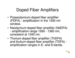 15
Doped Fiber Amplifiers
• Praseodymium-doped fiber amplifier
(PDFA) - amplification in the 1300 nm
window.
• Neodymium-doped fiber amplifier (NdDFA)
- amplification range 1260 - 1360 nm,
consistent at 1345 nm.
• Thorium-doped fiber amplifier (ThDFA)
and thulium-doped fiber amplifier (TDFA) -
amplification ranges in E- and S-bands.
 