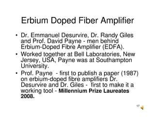 17
Erbium Doped Fiber Amplifier
• Dr. Emmanuel Desurvire, Dr. Randy Giles
and Prof. David Payne - men behind
Erbium-Doped Fibre Amplifier (EDFA).
• Worked together at Bell Laboratories, New
Jersey, USA, Payne was at Southampton
University.
• Prof. Payne - first to publish a paper (1987)
on erbium-doped fibre amplifiers Dr.
Desurvire and Dr. Giles - first to make it a
working tool - Millennium Prize Laureates
2008.
 
