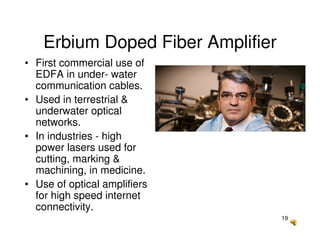 19
Erbium Doped Fiber Amplifier
• First commercial use of
EDFA in under- water
communication cables.
• Used in terrestrial &
underwater optical
networks.
• In industries - high
power lasers used for
cutting, marking &
machining, in medicine.
• Use of optical amplifiers
for high speed internet
connectivity.
 