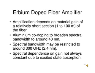 22
Erbium Doped Fiber Amplifier
• Amplification depends on material gain of
a relatively short section (1 to 100 m) of
the fiber.
• Aluminium co-doping to broaden spectral
bandwidth to around 40 nm.
• Spectral bandwidth may be restricted to
around 300 GHz (2.4 nm).
• Spectral dependence on gain not always
constant due to excited state absorption.
 