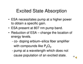 25
Excited State Absorption
• ESA necessitates pump at a higher power
to obtain a specific gain.
• ESA present at 807 nm pump band.
• Reduction of ESA – change the location of
energy levels.
- co- doping erbium–silica fiber amplifier
with compounds like P2O5.
- pump at a wavelength which does not
cause population of an excited state.
 