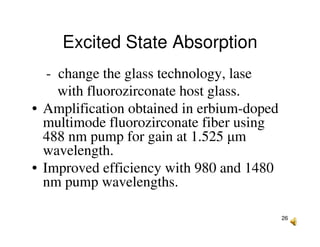 26
Excited State Absorption
- change the glass technology, lase
with fluorozirconate host glass.
• Amplification obtained in erbium-doped
multimode fluorozirconate fiber using
488 nm pump for gain at 1.525 µm
wavelength.
• Improved efficiency with 980 and 1480
nm pump wavelengths.
 
