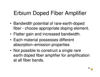 28
Erbium Doped Fiber Amplifier
• Bandwidth potential of rare-earth-doped
fiber - choose appropriate doping element.
• Flatter gain and increased bandwidth.
• Each material possesses different
absorption–emission properties
• Not possible to construct a single rare
earth doped fiber amplifier for amplification
at all fiber bands.
 