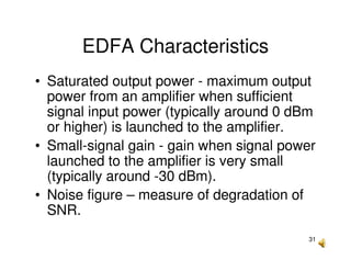 31
EDFA Characteristics
• Saturated output power - maximum output
power from an amplifier when sufficient
signal input power (typically around 0 dBm
or higher) is launched to the amplifier.
• Small-signal gain - gain when signal power
launched to the amplifier is very small
(typically around -30 dBm).
• Noise figure – measure of degradation of
SNR.
 