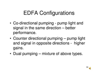 34
EDFA Configurations
• Co-directional pumping - pump light and
signal in the same direction – better
performance.
• Counter directional pumping – pump light
and signal in opposite directions - higher
gains.
• Dual pumping – mixture of above types.
 