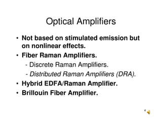 4
Optical Amplifiers
• Not based on stimulated emission but
on nonlinear effects.
• Fiber Raman Amplifiers.
- Discrete Raman Amplifiers.
- Distributed Raman Amplifiers (DRA).
• Hybrid EDFA/Raman Amplifier.
• Brillouin Fiber Amplifier.
 