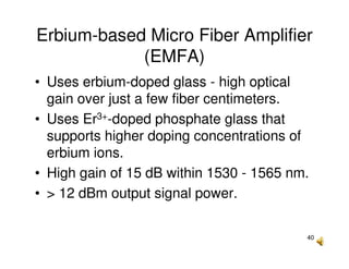 40
Erbium-based Micro Fiber Amplifier
(EMFA)
• Uses erbium-doped glass - high optical
gain over just a few fiber centimeters.
• Uses Er3+-doped phosphate glass that
supports higher doping concentrations of
erbium ions.
• High gain of 15 dB within 1530 - 1565 nm.
• > 12 dBm output signal power.
 