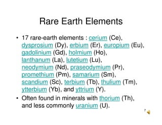 7
Rare Earth Elements
• 17 rare-earth elements : cerium (Ce),
dysprosium (Dy), erbium (Er), europium (Eu),
gadolinium (Gd), holmium (Ho),
lanthanum (La), lutetium (Lu),
neodymium (Nd), praseodymium (Pr),
promethium (Pm), samarium (Sm),
scandium (Sc), terbium (Tb), thulium (Tm),
ytterbium (Yb), and yttrium (Y).
• Often found in minerals with thorium (Th),
and less commonly uranium (U).
 