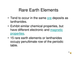 8
Rare Earth Elements
• Tend to occur in the same ore deposits as
lanthanides.
• Exhibit similar chemical properties, but
have different electronic and magnetic
properties.
• 15 rare earth elements or lanthanides
occupy penultimate row of the periodic
table.
 
