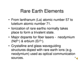 9
Rare Earth Elements
• From lanthanum (La) atomic number 57 to
lutetium atomic number 71.
• Ionization of rare earths normally takes
place to form a trivalent state.
• Major dopants for fiber lasers - neodymium
(Nd3+) & erbium (Er3+).
• Crystalline and glass waveguiding
structures doped with rare earth ions (e.g.
neodymium) used as optical communication
sources.
 