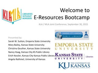 Welcome to
E-Resources Bootcamp
Presented by:
Sarah W. Sutton, Emporia State University
Mary Bailey, Kansas State University
Christina Geuther, Kansas State University
Nancy Haag, Kansas City KS Public Library
Erich Kessler, Kansas City Kansas Public Library
Angela Rathmel, University of Kansas
KLA / MLA Joint Conference, September 30, 2015
 