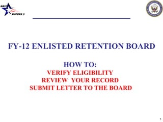 NAVY


       BUPERS 3




       FY-12 ENLISTED RETENTION BOARD

                          HOW TO:
                      VERIFY ELIGIBILITY
                     REVIEW YOUR RECORD
                  SUBMIT LETTER TO THE BOARD



                                               1
 