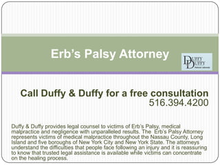 Erb’s Palsy Attorney


   Call Duffy & Duffy for a free consultation
                                516.394.4200

Duffy & Duffy provides legal counsel to victims of Erb’s Palsy, medical
malpractice and negligence with unparalleled results. The Erb’s Palsy Attorney
represents victims of medical malpractice throughout the Nassau County, Long
Island and five boroughs of New York City and New York State. The attorneys
understand the difficulties that people face following an injury and it is reassuring
to know that trusted legal assistance is available while victims can concentrate
on the healing process.
 