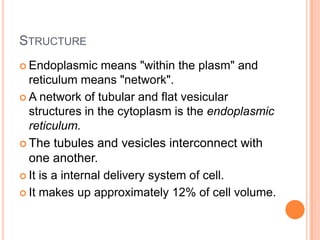 STRUCTURE
 Endoplasmic     means "within the plasm" and
  reticulum means "network".
 A network of tubular and flat vesicular
  structures in the cytoplasm is the endoplasmic
  reticulum.
 The tubules and vesicles interconnect with
  one another.
 It is a internal delivery system of cell.

 It makes up approximately 12% of cell volume.
 