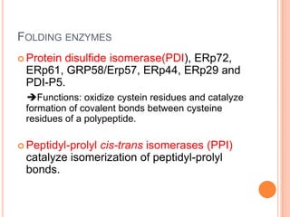 FOLDING ENZYMES
 Protein
        disulfide isomerase(PDI), ERp72,
 ERp61, GRP58/Erp57, ERp44, ERp29 and
 PDI-P5.
 Functions: oxidize cystein residues and catalyze
 formation of covalent bonds between cysteine
 residues of a polypeptide.

 Peptidyl-prolyl
               cis-trans isomerases (PPI)
 catalyze isomerization of peptidyl-prolyl
 bonds.
 