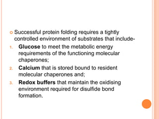  Successful protein folding requires a tightly
  controlled environment of substrates that include-
1. Glucose to meet the metabolic energy
   requirements of the functioning molecular
   chaperones;
2. Calcium that is stored bound to resident
   molecular chaperones and;
3. Redox buffers that maintain the oxidising
   environment required for disulfide bond
   formation.
 