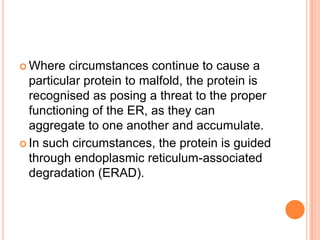  Where   circumstances continue to cause a
  particular protein to malfold, the protein is
  recognised as posing a threat to the proper
  functioning of the ER, as they can
  aggregate to one another and accumulate.
 In such circumstances, the protein is guided
  through endoplasmic reticulum-associated
  degradation (ERAD).
 