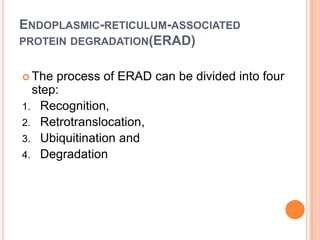 ENDOPLASMIC-RETICULUM-ASSOCIATED
PROTEIN DEGRADATION(ERAD)


 The process of ERAD can be divided into four
  step:
1. Recognition,
2. Retrotranslocation,
3. Ubiquitination and
4. Degradation
 