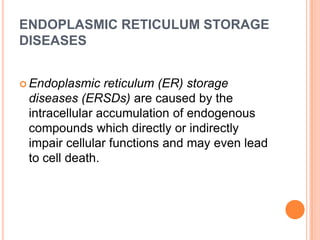 ENDOPLASMIC RETICULUM STORAGE
DISEASES


 Endoplasmic   reticulum (ER) storage
 diseases (ERSDs) are caused by the
 intracellular accumulation of endogenous
 compounds which directly or indirectly
 impair cellular functions and may even lead
 to cell death.
 
