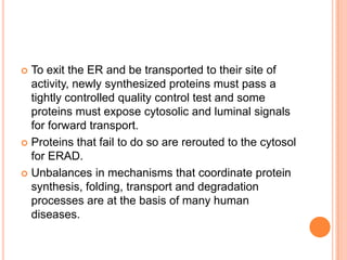  To exit the ER and be transported to their site of
  activity, newly synthesized proteins must pass a
  tightly controlled quality control test and some
  proteins must expose cytosolic and luminal signals
  for forward transport.
 Proteins that fail to do so are rerouted to the cytosol
  for ERAD.
 Unbalances in mechanisms that coordinate protein
  synthesis, folding, transport and degradation
  processes are at the basis of many human
  diseases.
 